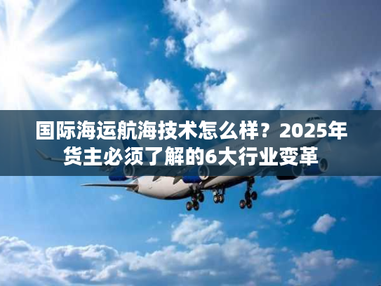 国际海运航海技术怎么样？2025年货主必须了解的6大行业变革