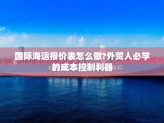国际海运报价表怎么做?外贸人必学的成本控制利器