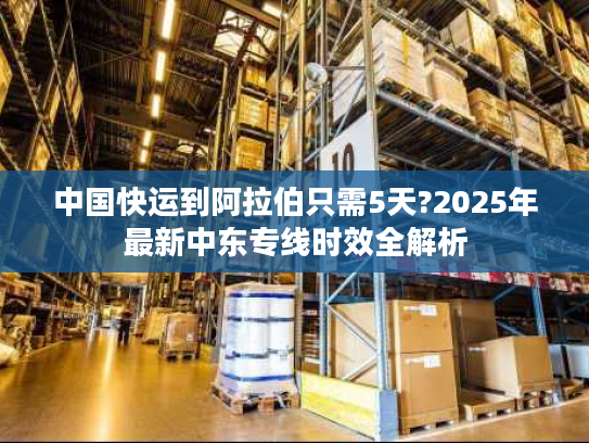 中国快运到阿拉伯只需5天?2025年最新中东专线时效全解析