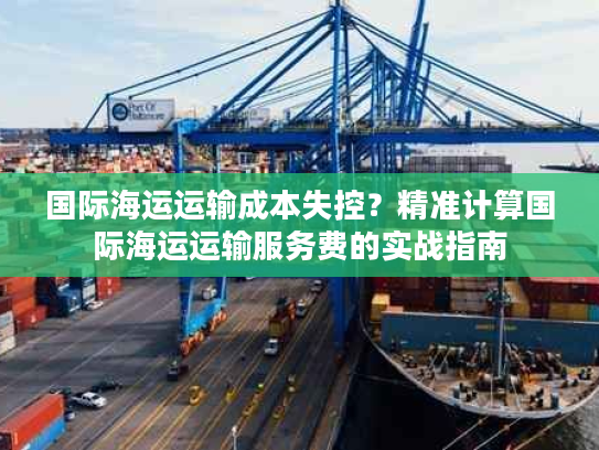国际海运运输成本失控？精准计算国际海运运输服务费的实战指南