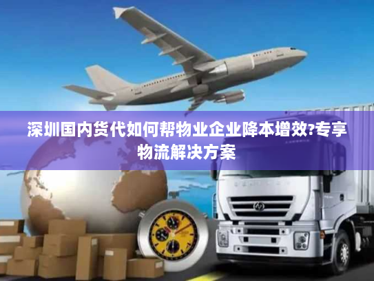 深圳国内货代如何帮物业企业降本增效?专享物流解决方案 深圳国内货代如何帮物业企业降本增效?专享物流解决方案