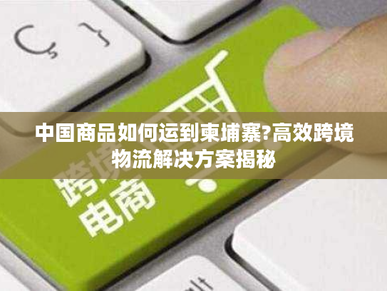 中国商品如何运到柬埔寨?高效跨境物流解决方案揭秘
