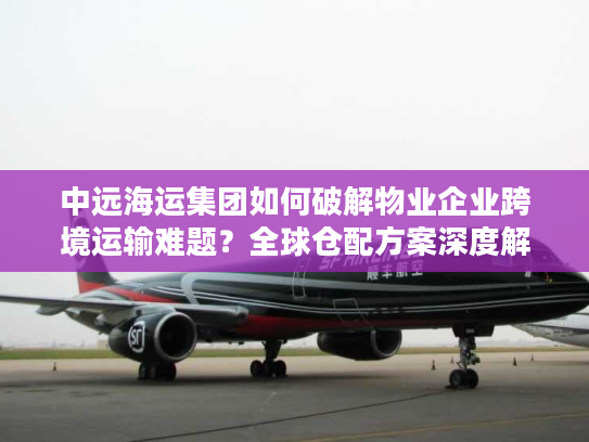 中远海运集团如何破解物业企业跨境运输难题？全球仓配方案深度解析