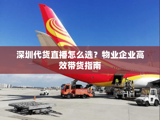 深圳代货直播怎么选？物业企业高效带货指南