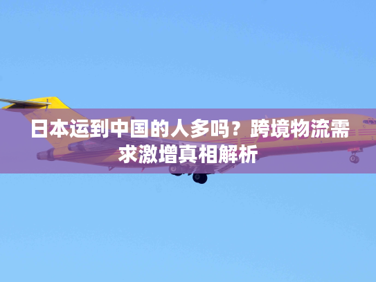 日本运到中国的人多吗？跨境物流需求激增真相解析
