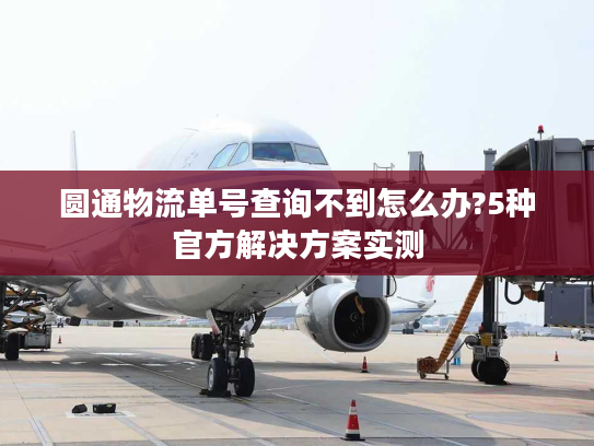 圆通物流单号查询不到怎么办?5种官方解决方案实测