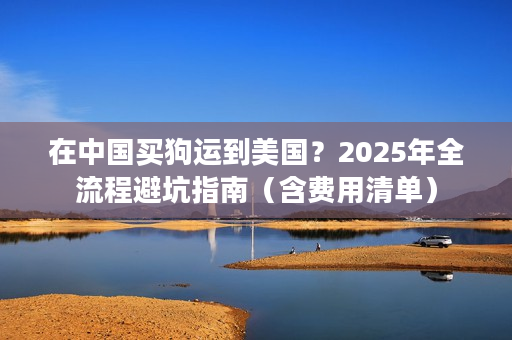 在中国买狗运到美国？2025年全流程避坑指南（含费用清单）