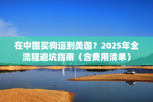在中国买狗运到美国？2025年全流程避坑指南（含费用清单）