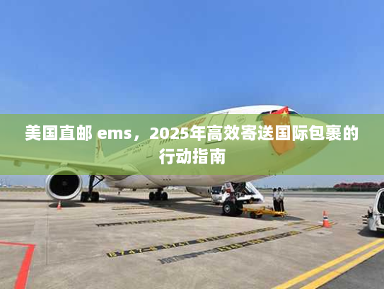 美国直邮 ems，2025年高效寄送国际包裹的行动指南