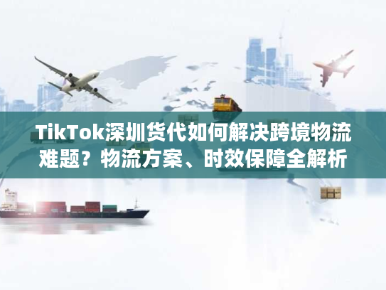 TikTok深圳货代如何解决跨境物流难题?物流方案、时效保障全解析 TikTok深圳货代如何解决跨境物流难题?物流方案、时效保障全解析