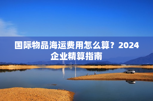 国际物品海运费用怎么算？2024企业精算指南