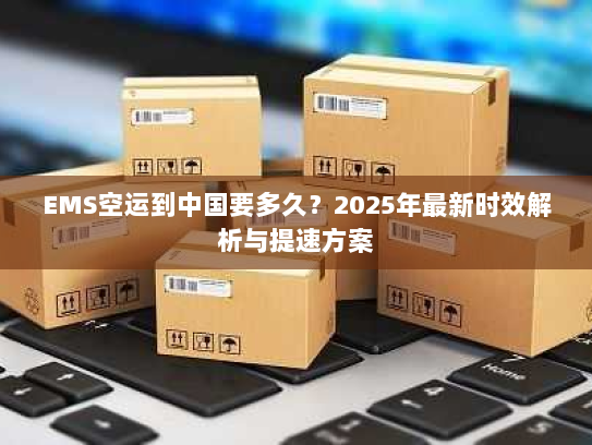 EMS空运到中国要多久？2025年最新时效解析与提速方案