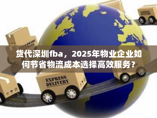 货代深圳fba，2025年物业企业如何节省物流成本选择高效服务？