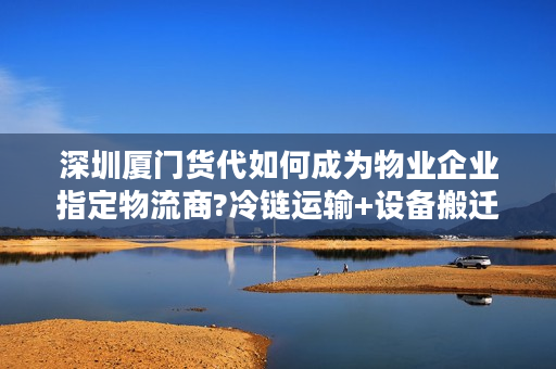 深圳厦门货代如何成为物业企业指定物流商?冷链运输+设备搬迁方案揭秘