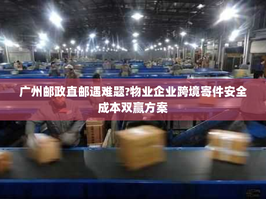 广州邮政直邮遇难题?物业企业跨境寄件安全成本双赢方案