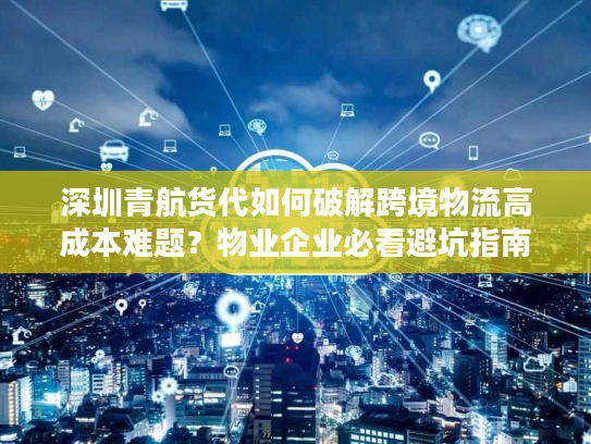 深圳青航货代如何破解跨境物流高成本难题？物业企业必看避坑指南