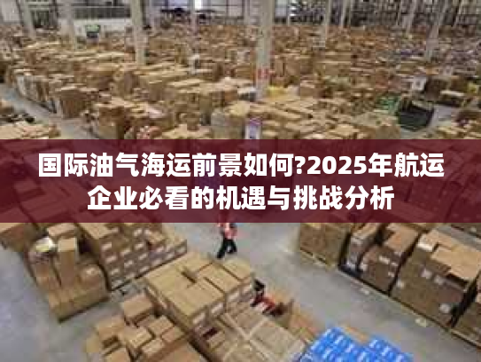 国际油气海运前景如何?2025年航运企业必看的机遇与挑战分析
