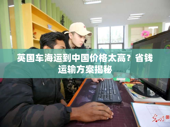 英国车海运到中国价格太高？省钱运输方案揭秘