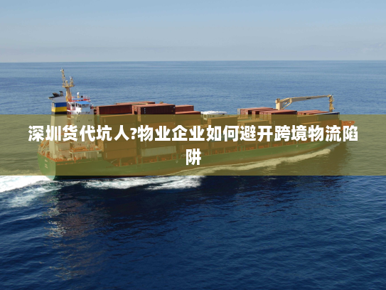 深圳货代坑人?物业企业如何避开跨境物流陷阱