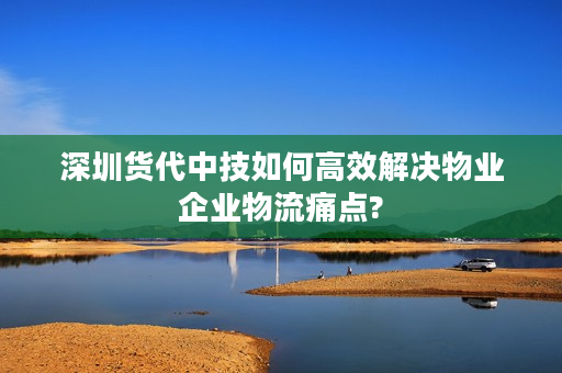 深圳货代中技如何高效解决物业企业物流痛点?