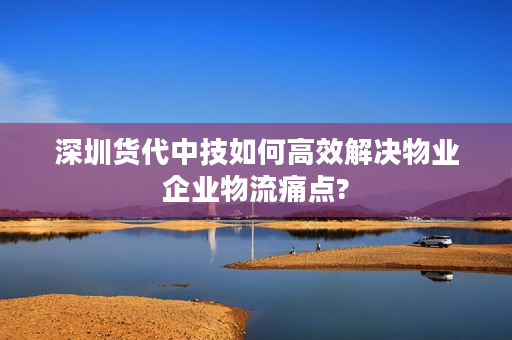 深圳货代中技如何高效解决物业企业物流痛点?