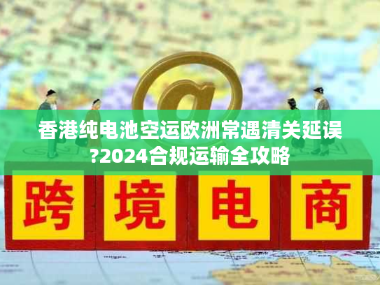 香港纯电池空运欧洲常遇清关延误?2024合规运输全攻略