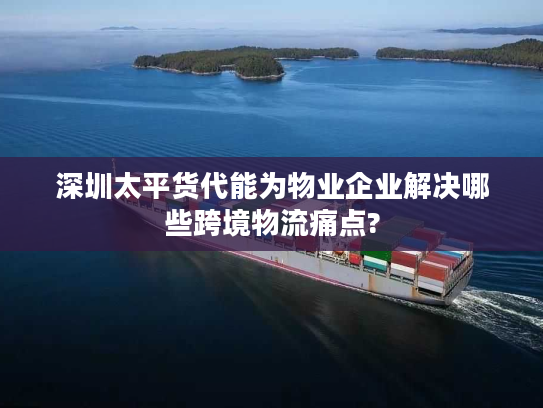 深圳太平货代能为物业企业解决哪些跨境物流痛点?