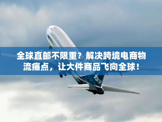 全球直邮不限重？解决跨境电商物流痛点，让大件商品飞向全球！
