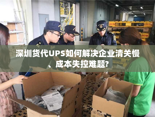深圳货代UPS如何解决企业清关慢、成本失控难题?