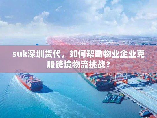 suk深圳货代，如何帮助物业企业克服跨境物流挑战？