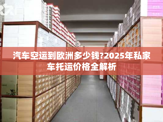 汽车空运到欧洲多少钱?2025年私家车托运价格全解析