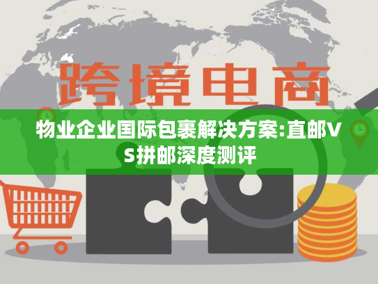 物业企业国际包裹解决方案:直邮VS拼邮深度测评