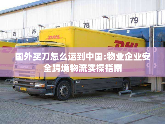 国外买刀怎么运到中国:物业企业安全跨境物流实操指南