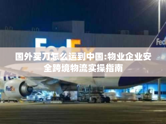 国外买刀怎么运到中国:物业企业安全跨境物流实操指南