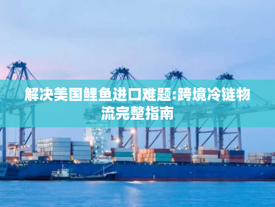 解决美国鲤鱼进口难题:跨境冷链物流完整指南