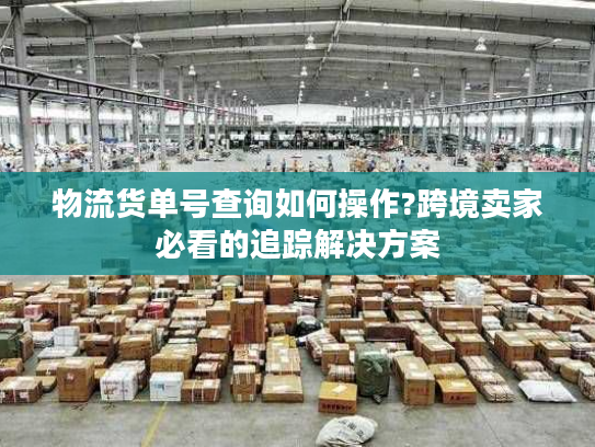 物流货单号查询如何操作?跨境卖家必看的追踪解决方案