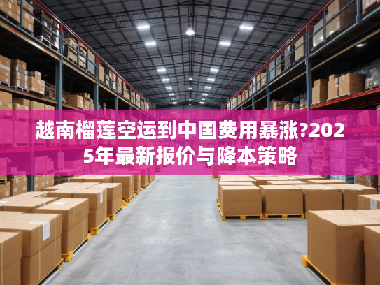 越南榴莲空运到中国费用暴涨?2025年最新报价与降本策略