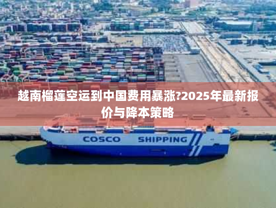 越南榴莲空运到中国费用暴涨?2025年最新报价与降本策略