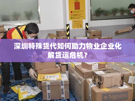 深圳特殊货代如何助力物业企业化解货运危机？