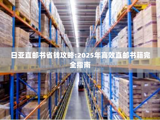 日亚直邮书省钱攻略:2025年高效直邮书籍完全指南