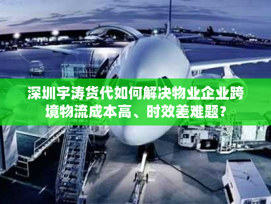 深圳宇涛货代如何解决物业企业跨境物流成本高、时效差难题？