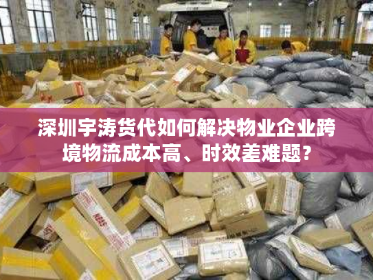 深圳宇涛货代如何解决物业企业跨境物流成本高、时效差难题？