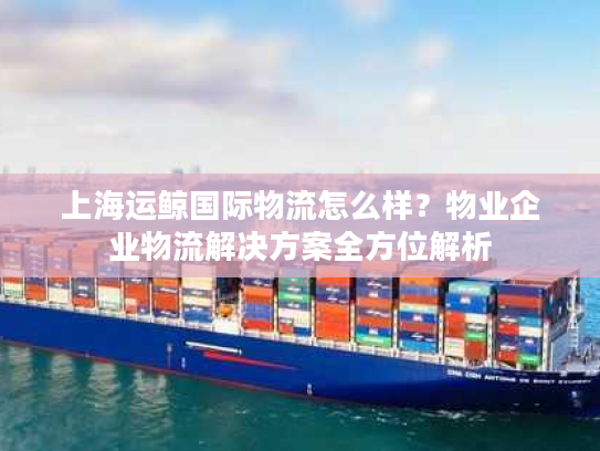 上海运鲸国际物流怎么样？物业企业物流解决方案全方位解析