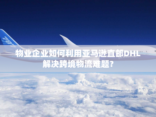 物业企业如何利用亚马逊直邮DHL解决跨境物流难题？