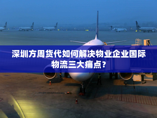 深圳方周货代如何解决物业企业国际物流三大痛点？