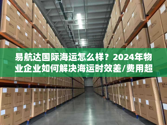 易航达国际海运怎么样？2024年物业企业如何解决海运时效差/费用超支难题