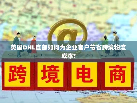 英国DHL直邮如何为企业客户节省跨境物流成本?