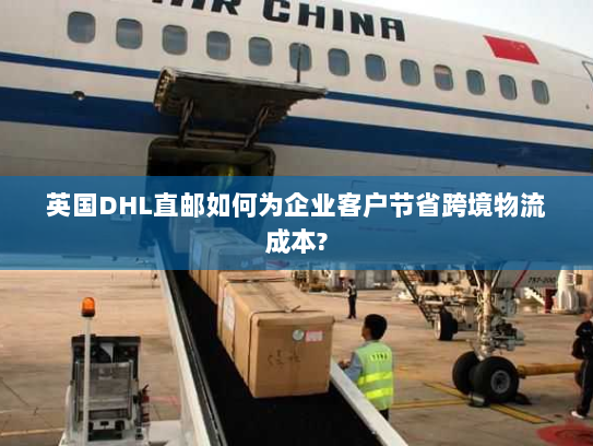 英国DHL直邮如何为企业客户节省跨境物流成本?