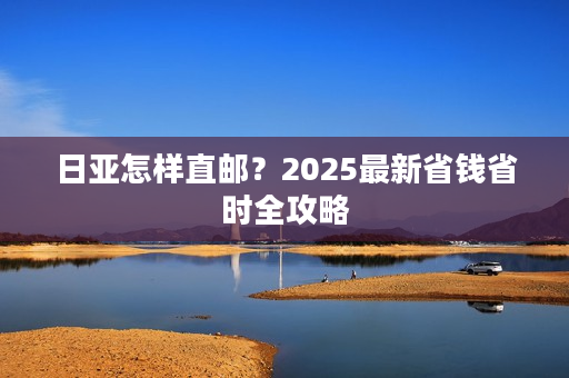 日亚怎样直邮？2025最新省钱省时全攻略