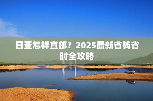 日亚怎样直邮？2025最新省钱省时全攻略